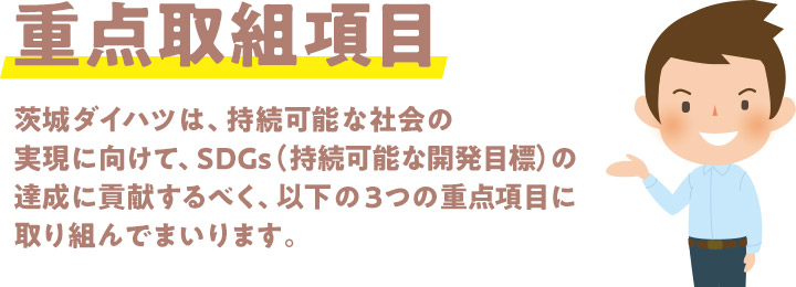 茨城ダイハツ販売株式会社は、持続可能な社会の実現に向けて、SDGs（持続可能な開発目標）の達成に貢献するべく、以下の３つの重点項目に取り組んでまいります。